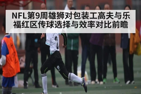 NFL第9周雄狮对包装工高夫与乐福红区传球选择与效率对比前瞻
